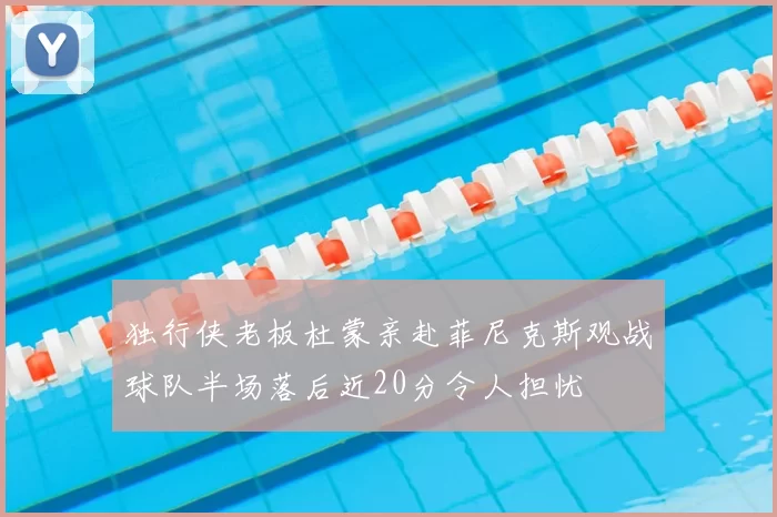 独行侠老板杜蒙亲赴菲尼克斯观战球队半场落后近20分令人担忧