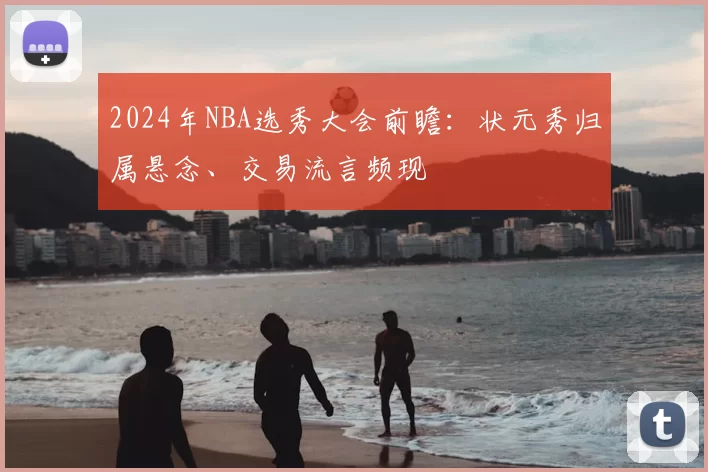 2024年NBA选秀大会前瞻:状元秀归属悬念、交易流言频现