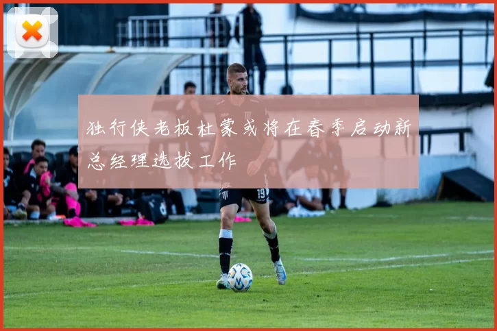 独行侠老板杜蒙或将在春季启动新总经理选拔工作