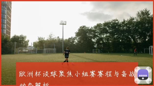 欧洲杯谈球聚焦小组赛赛程与备战动态解析