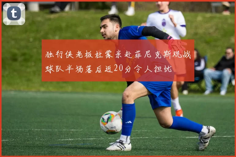 独行侠老板杜蒙亲赴菲尼克斯观战球队半场落后近20分令人担忧