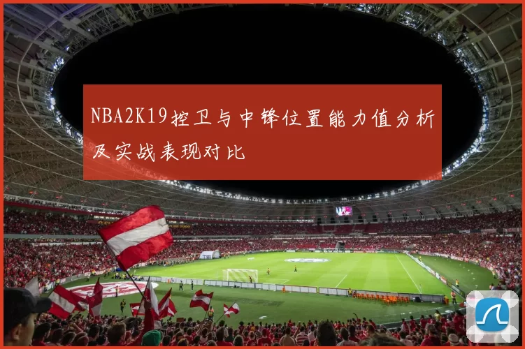 NBA2K19控卫与中锋位置能力值分析及实战表现对比