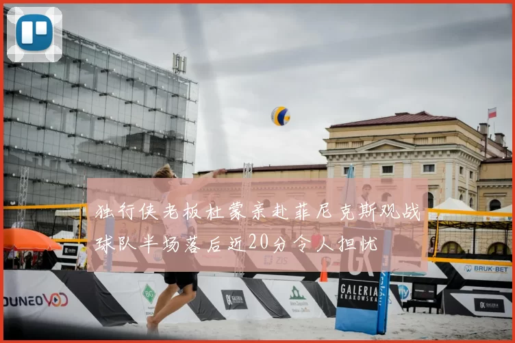 独行侠老板杜蒙亲赴菲尼克斯观战球队半场落后近20分令人担忧