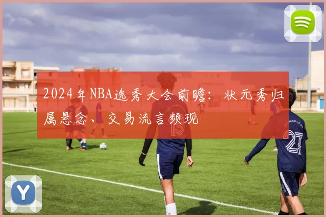 2024年NBA选秀大会前瞻:状元秀归属悬念、交易流言频现