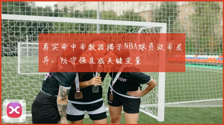 真实命中率数据揭示NBA球员效率差异,防守强度成关键变量