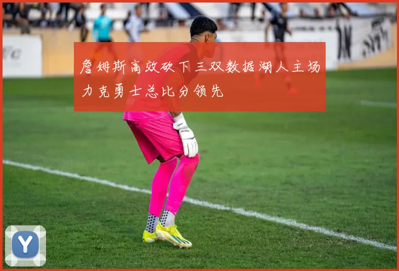 詹姆斯高效砍下三双数据湖人主场力克勇士总比分领先