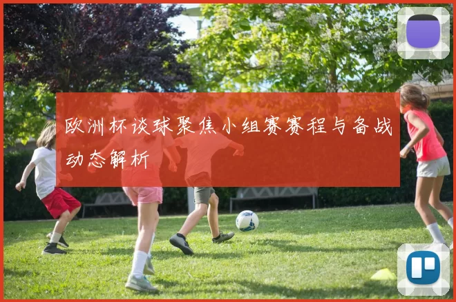 欧洲杯谈球聚焦小组赛赛程与备战动态解析