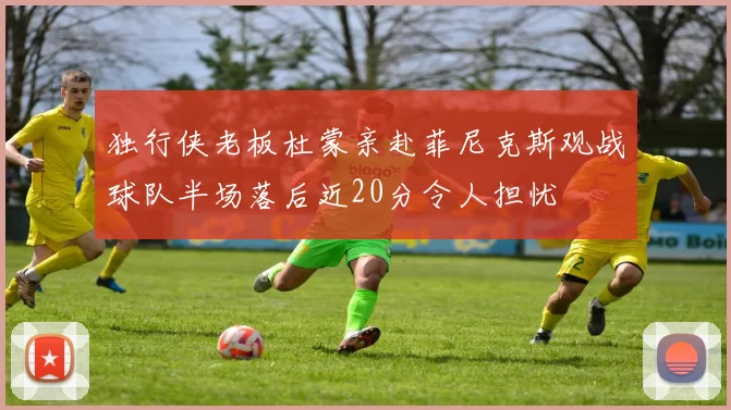 独行侠老板杜蒙亲赴菲尼克斯观战球队半场落后近20分令人担忧