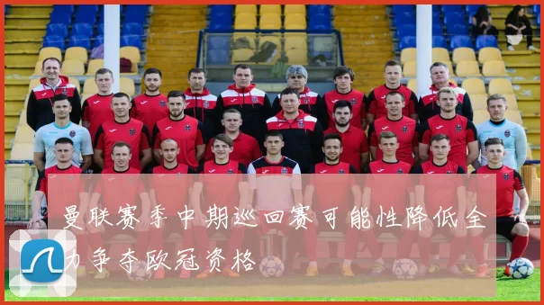曼联赛季中期巡回赛可能性降低全力争夺欧冠资格