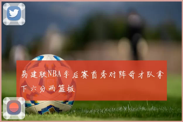 易建联NBA季后赛首秀对阵奇才队拿下六分两篮板