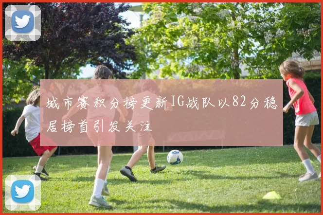 城市赛积分榜更新IG战队以82分稳居榜首引发关注