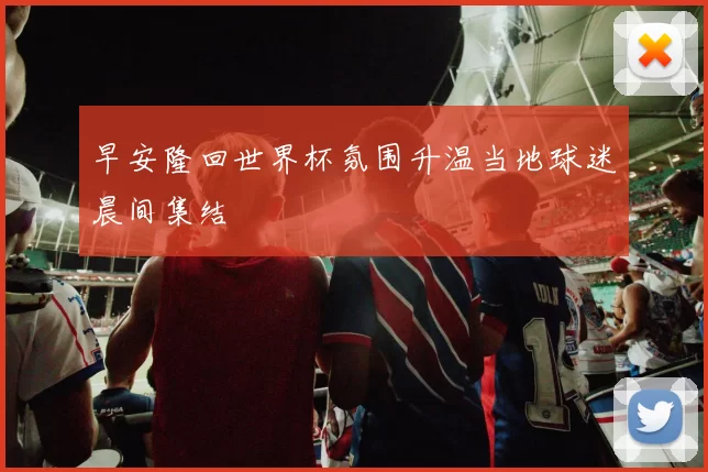 早安隆回世界杯氛围升温当地球迷晨间集结