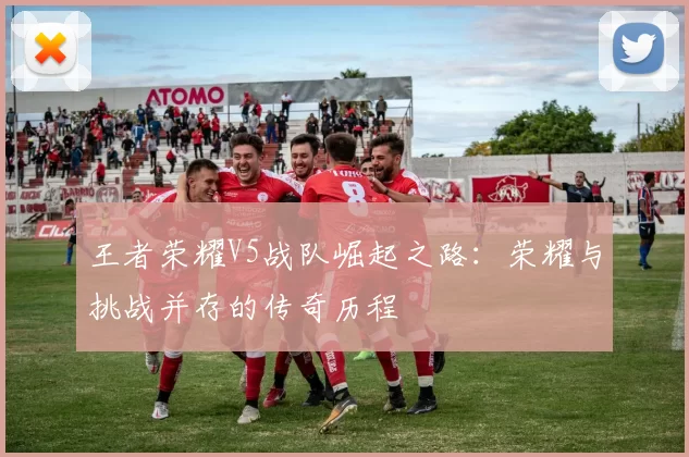 王者荣耀V5战队崛起之路:荣耀与挑战并存的传奇历程