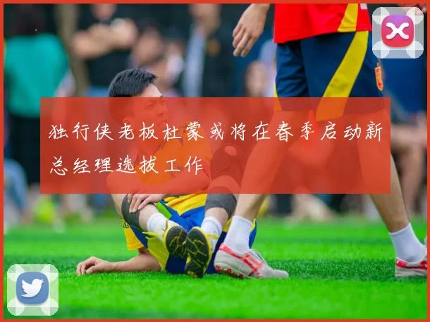 独行侠老板杜蒙或将在春季启动新总经理选拔工作