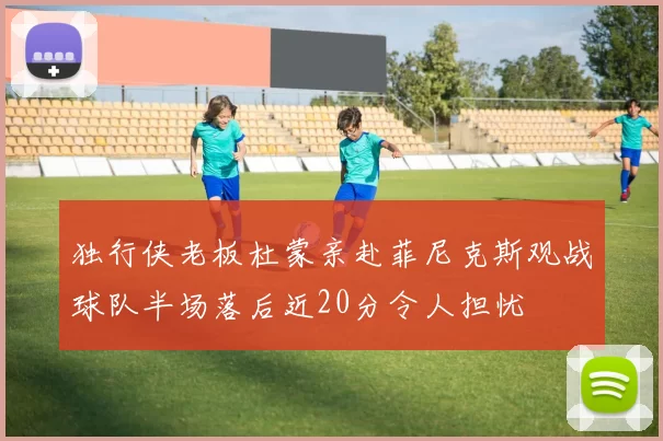 独行侠老板杜蒙亲赴菲尼克斯观战球队半场落后近20分令人担忧