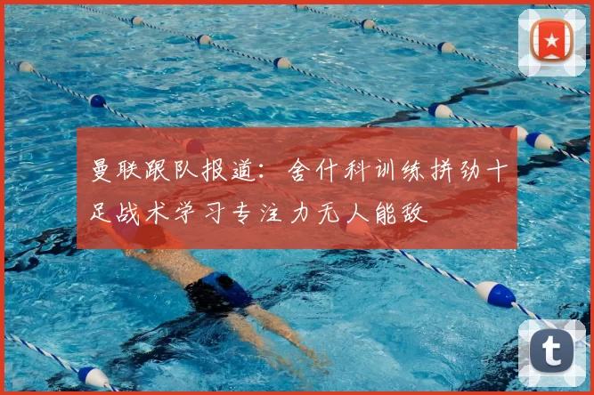 曼联跟队报道：舍什科训练拼劲十足战术学习专注力无人能敌
