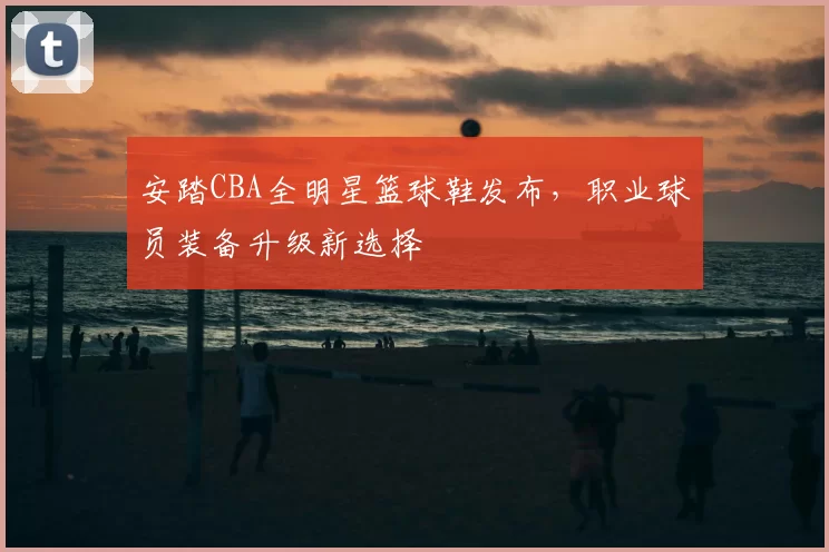安踏CBA全明星篮球鞋发布,职业球员装备升级新选择
