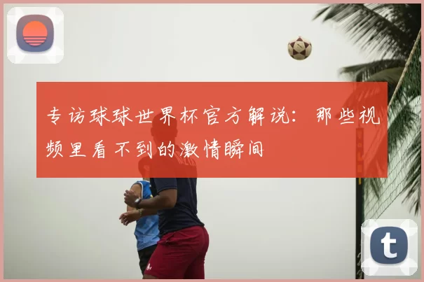专访球球世界杯官方解说：那些视频里看不到的激情瞬间
