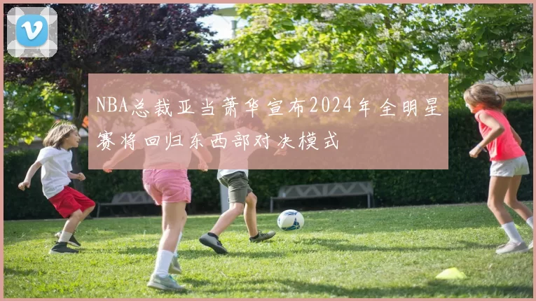 NBA总裁亚当萧华宣布2024年全明星赛将回归东西部对决模式