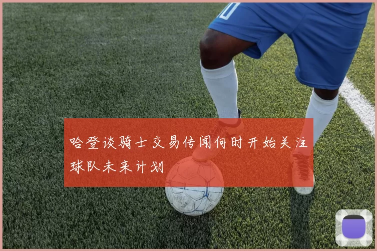 哈登谈骑士交易传闻何时开始关注球队未来计划
