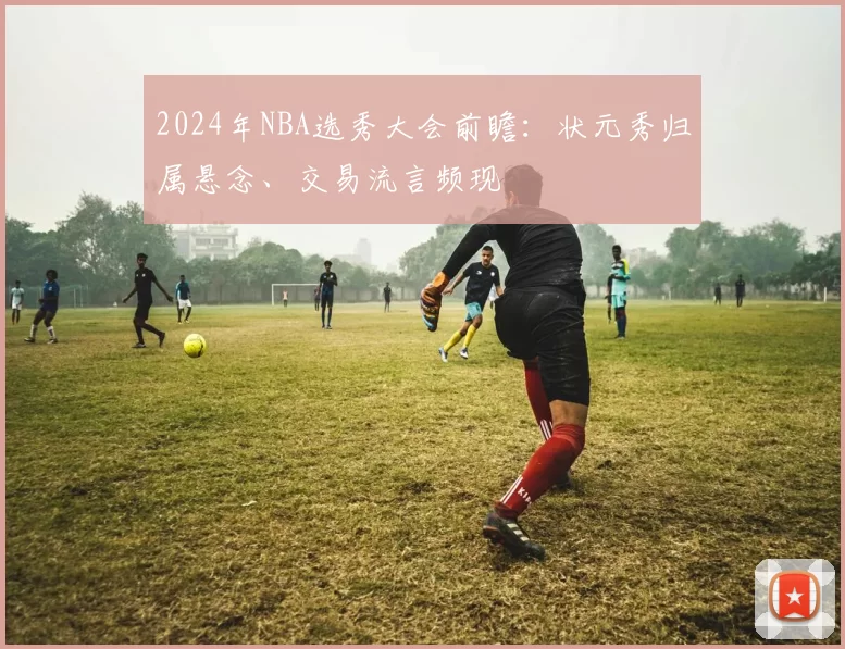 2024年NBA选秀大会前瞻:状元秀归属悬念、交易流言频现