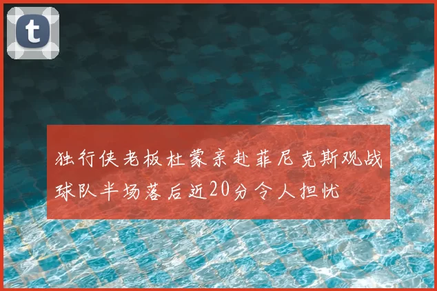 独行侠老板杜蒙亲赴菲尼克斯观战球队半场落后近20分令人担忧