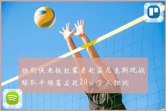 独行侠老板杜蒙亲赴菲尼克斯观战球队半场落后近20分令人担忧