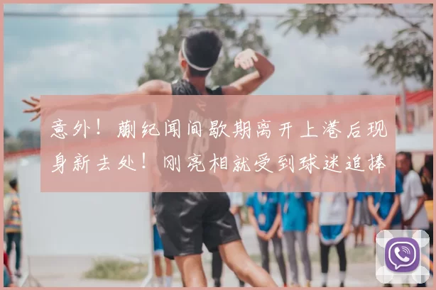 意外!蒯纪闻间歇期离开上港后现身新去处!刚亮相就受到球迷追捧_中超_赛季_前腰