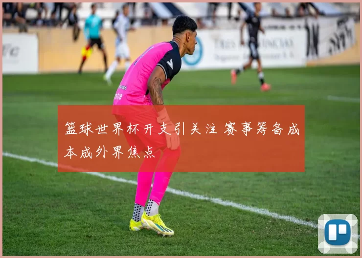 篮球世界杯开支引关注 赛事筹备成本成外界焦点