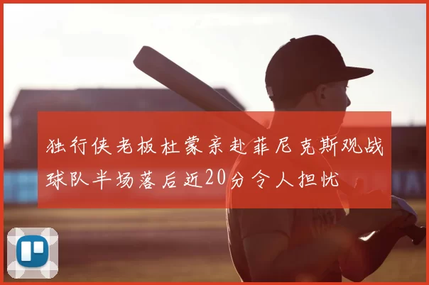 独行侠老板杜蒙亲赴菲尼克斯观战球队半场落后近20分令人担忧