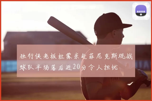 独行侠老板杜蒙亲赴菲尼克斯观战球队半场落后近20分令人担忧
