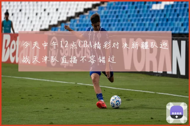 今天中午12点CBA精彩对决新疆队迎战天津队直播不容错过