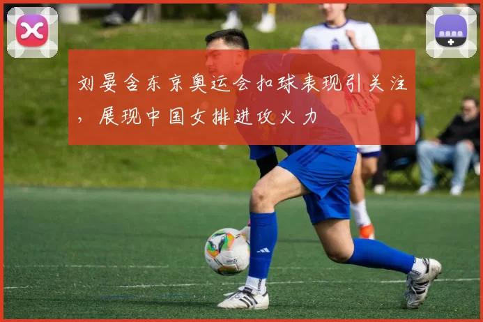 刘晏含东京奥运会扣球表现引关注,展现中国女排进攻火力