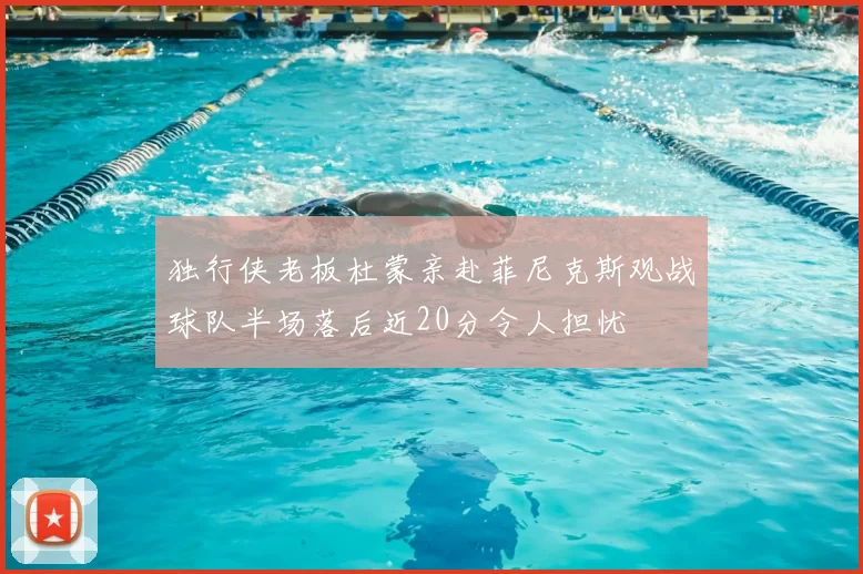 独行侠老板杜蒙亲赴菲尼克斯观战球队半场落后近20分令人担忧
