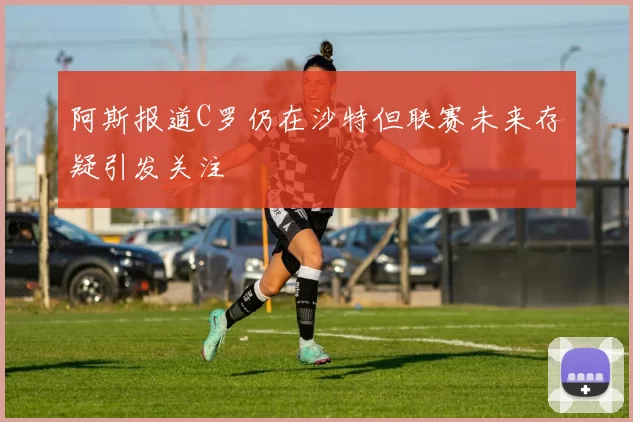 阿斯报道C罗仍在沙特但联赛未来存疑引发关注
