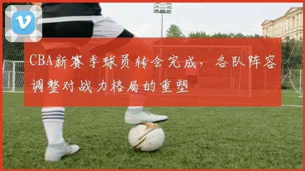 CBA新赛季球员转会完成,各队阵容调整对战力格局的重塑