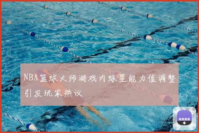 NBA篮球大师游戏内球星能力值调整引发玩家热议
