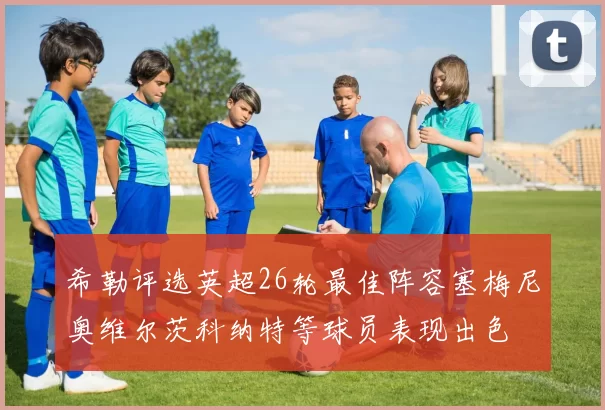 希勒评选英超26轮最佳阵容塞梅尼奥维尔茨科纳特等球员表现出色