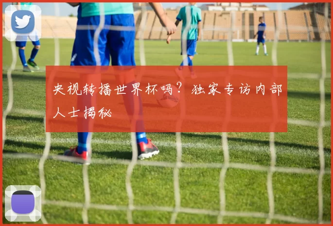 央视转播世界杯吗?独家专访内部人士揭秘