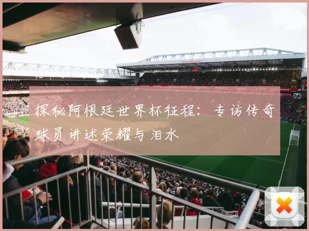 探秘阿根廷世界杯征程：专访传奇球员讲述荣耀与泪水