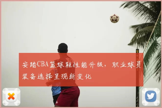 安踏CBA篮球鞋性能升级,职业球员装备选择呈现新变化