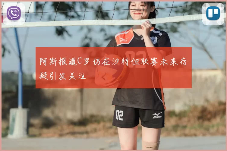 阿斯报道C罗仍在沙特但联赛未来存疑引发关注