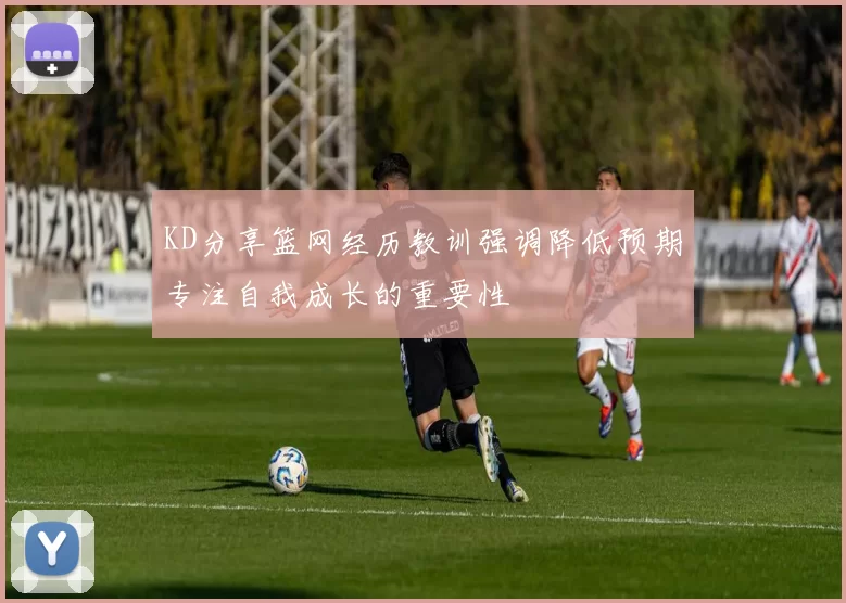 KD分享篮网经历教训强调降低预期专注自我成长的重要性