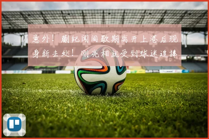 意外！蒯纪闻间歇期离开上港后现身新去处！刚亮相就受到球迷追捧_中超_赛季_前腰