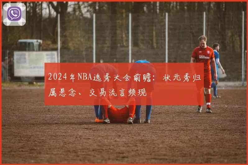 2024年NBA选秀大会前瞻:状元秀归属悬念、交易流言频现