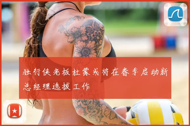 独行侠老板杜蒙或将在春季启动新总经理选拔工作
