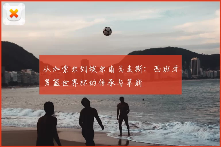 从加索尔到埃尔南戈麦斯:西班牙男篮世界杯的传承与革新