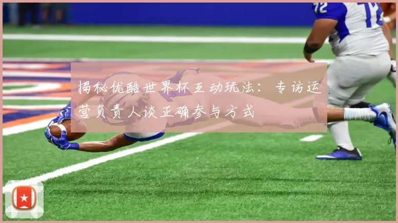 揭秘优酷世界杯互动玩法：专访运营负责人谈正确参与方式