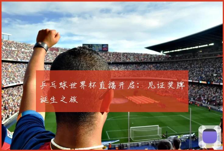 乒乓球世界杯直播开启：见证奖牌诞生之旅