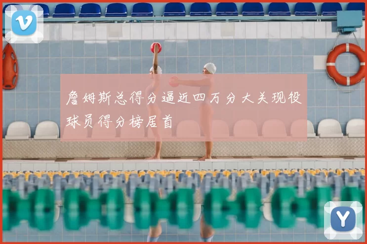 詹姆斯总得分逼近四万分大关现役球员得分榜居首